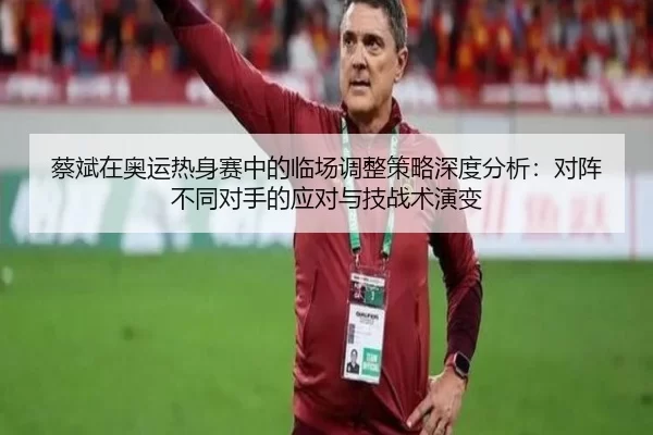 蔡斌在奥运热身赛中的临场调整策略深度分析：对阵不同对手的应对与技战术演变
