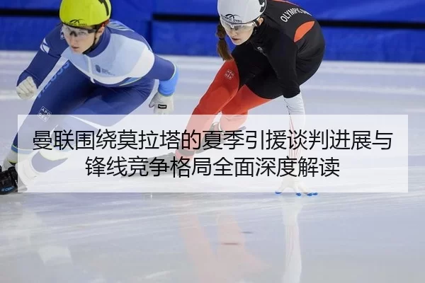 曼联围绕莫拉塔的夏季引援谈判进展与锋线竞争格局全面深度解读
