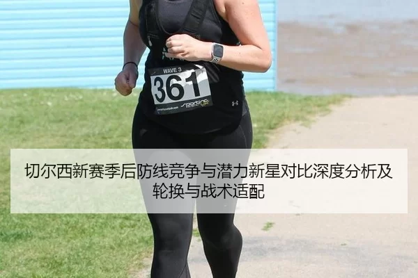 切尔西新赛季后防线竞争与潜力新星对比深度分析及轮换与战术适配
